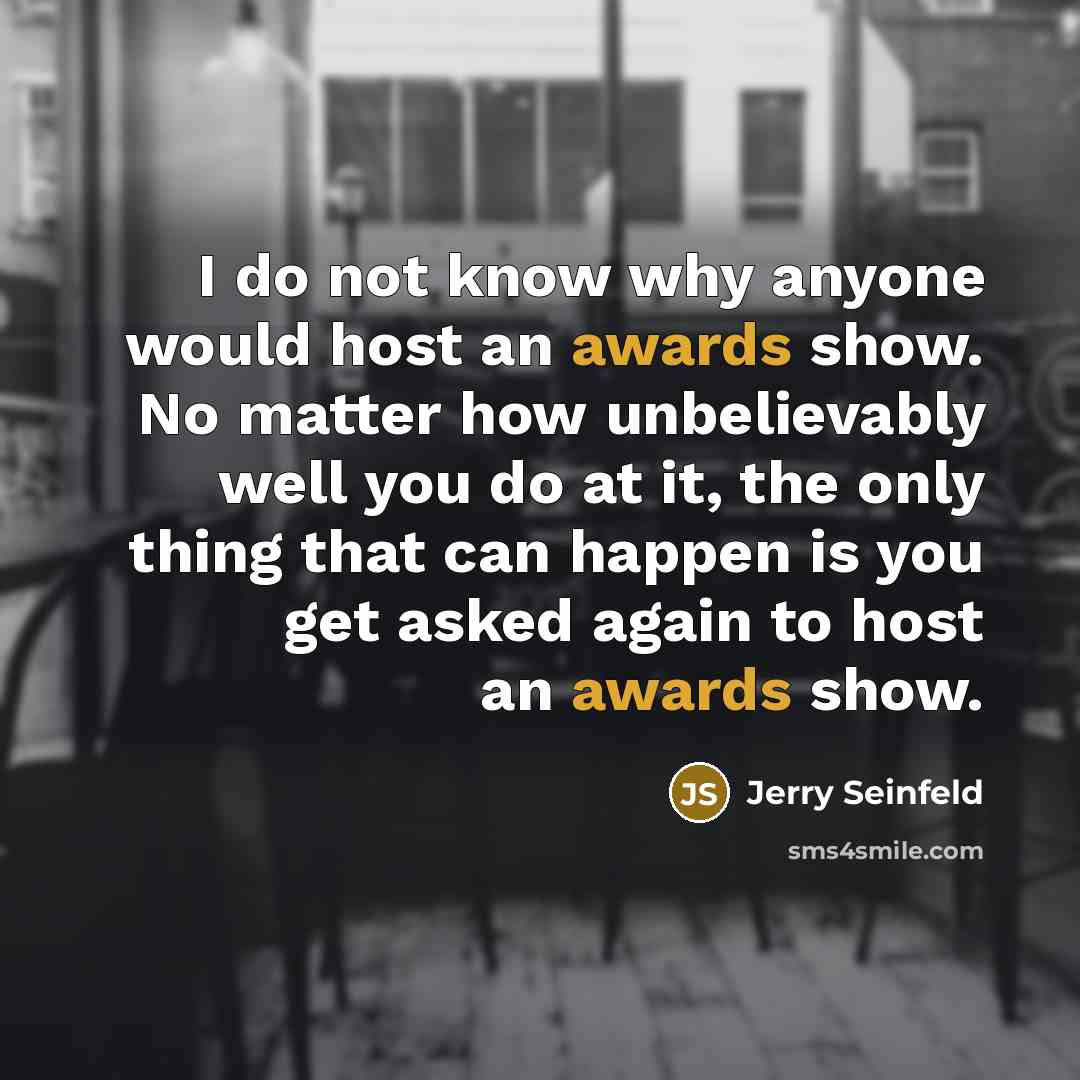 “I do not know why anyone would host an awards show. No matter how unbelievably well you do at it, the only thing that can happen is you get asked again to host an awards show.” quote by Jerry Seinfeld
