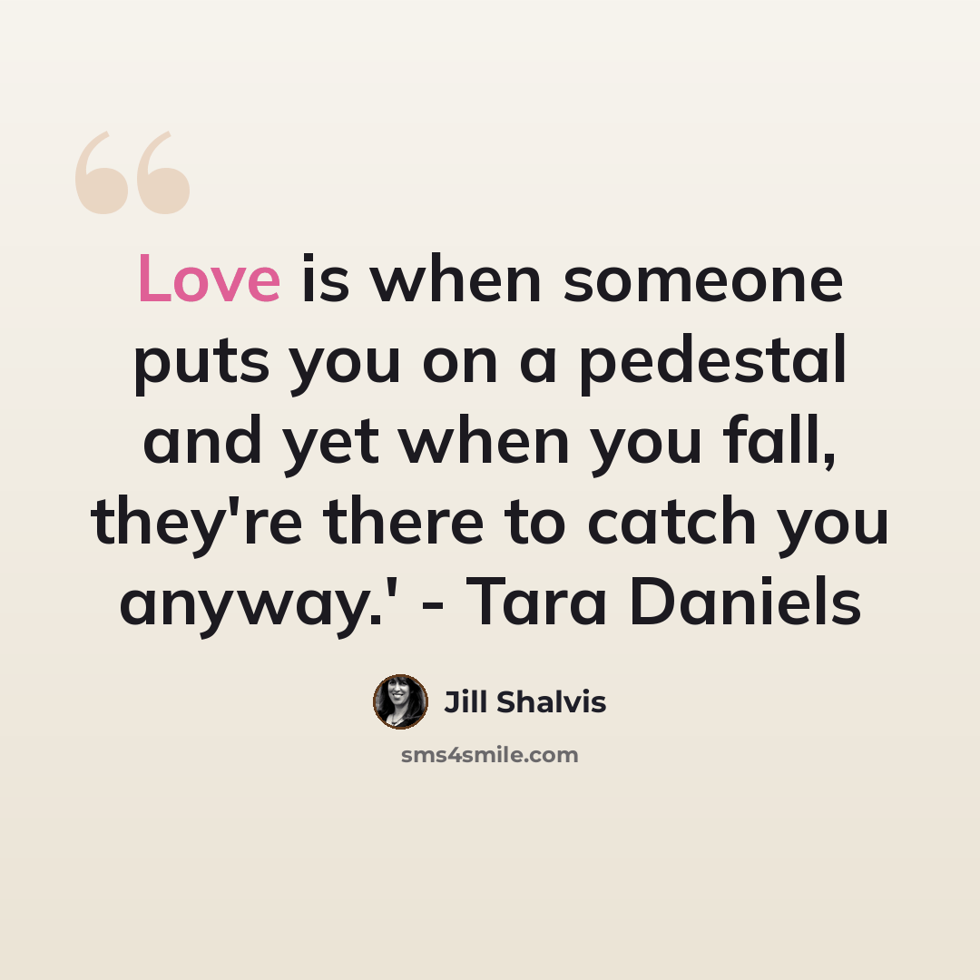 “Love is when someone puts you on a pedestal and yet when you fall, they're there to catch you anyway.' - Tara Daniels” quote by Jill Shalvis