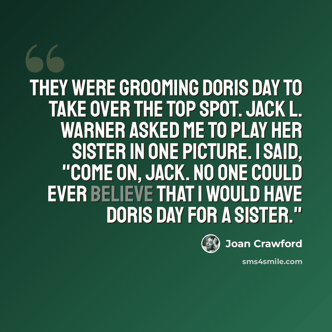 “They were grooming Doris Day to take over the top spot. Jack L. Warner asked me to play her sister in one picture. I said, "Come on, Jack. No one could ever believe that I would have Doris Day for a sister."” quote by Joan Crawford