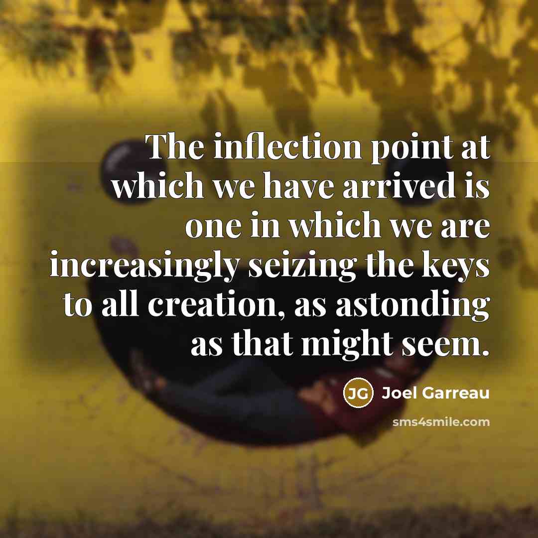“The inflection point at which we have arrived is one in which we are increasingly seizing the keys to all creation, as astonding as that might seem.” quote by Joel Garreau