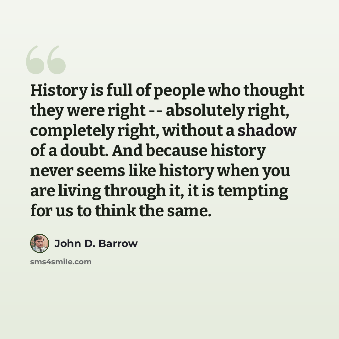 “History is full of people who thought they were right -- absolutely right, completely right, without a shadow of a doubt. And because history never seems like history when you are living through it, it is tempting for us to think the same.” quote by John D. Barrow