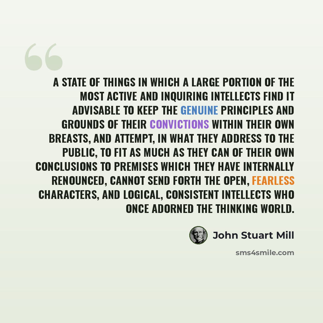 “A state of things in which a large portion of the most active and inquiring intellects find it advisable to keep the genuine principles and grounds of their convictions within their own breasts, and attempt, in what they address to the public, to fit as much as they can of their own conclusions to…” quote by John Stuart Mill