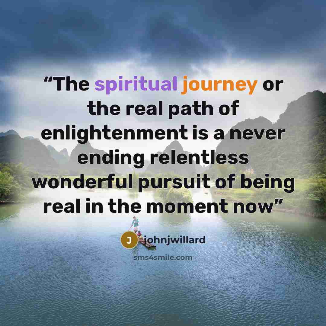 “The spiritual journey or the real path of enlightenment is a never ending relentless wonderful pursuit of being real in the moment now” quote by johnjwillard