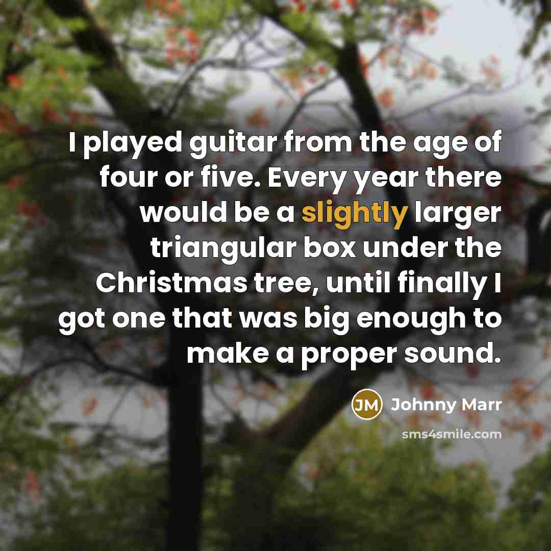 “I played guitar from the age of four or five. Every year there would be a slightly larger triangular box under the Christmas tree, until finally I got one that was big enough to make a proper sound.” quote by Johnny Marr