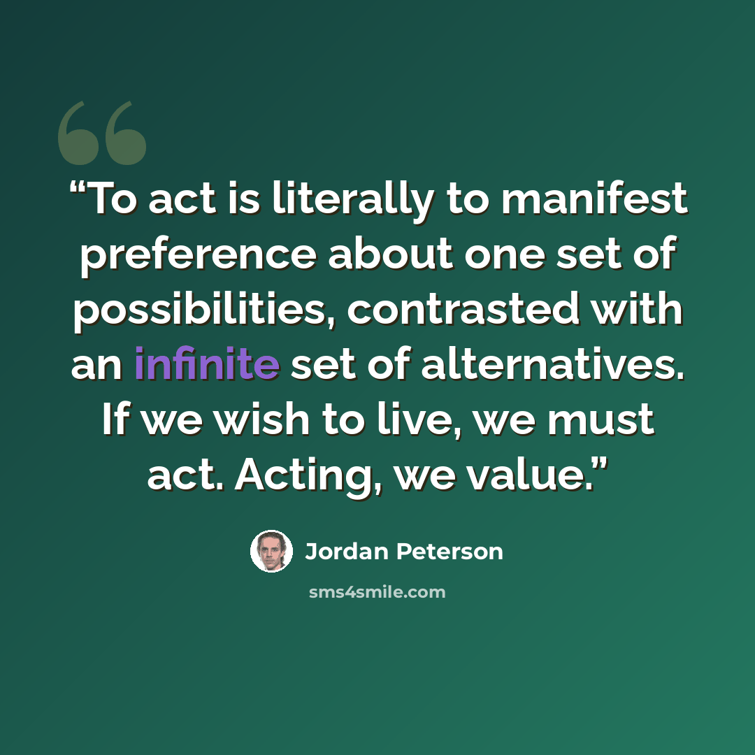 “To act is literally to manifest preference about one set of possibilities, contrasted with an infinite set of alternatives. If we wish to live, we must act. Acting, we value.” quote by Jordan Peterson