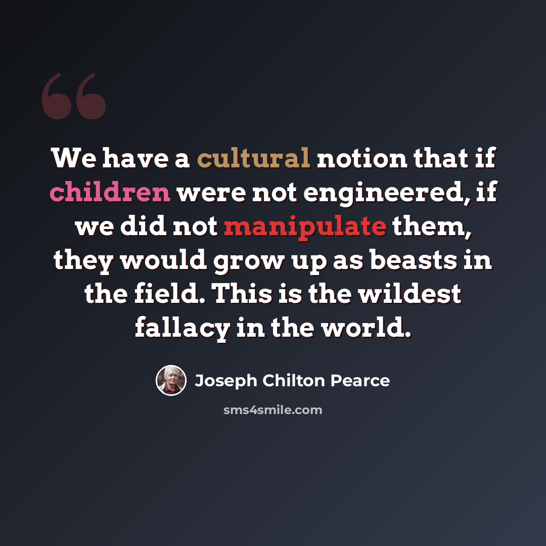 “We have a cultural notion that if children were not engineered, if we did not manipulate them, they would grow up as beasts in the field. This is the wildest fallacy in the world.” quote by Joseph Chilton Pearce