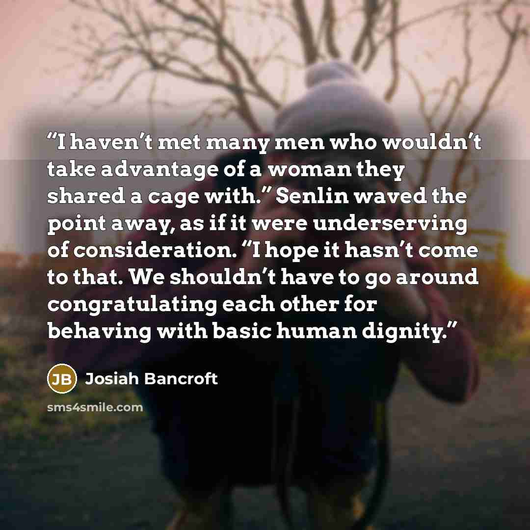 “I haven’t met many men who wouldn’t take advantage of a woman they shared a cage with.” Senlin waved the point away, as if it were underserving of consideration. “I hope it hasn’t come to that. We shouldn’t have to go around congratulating each other for behaving with basic human dignity.” quote by Josiah Bancroft