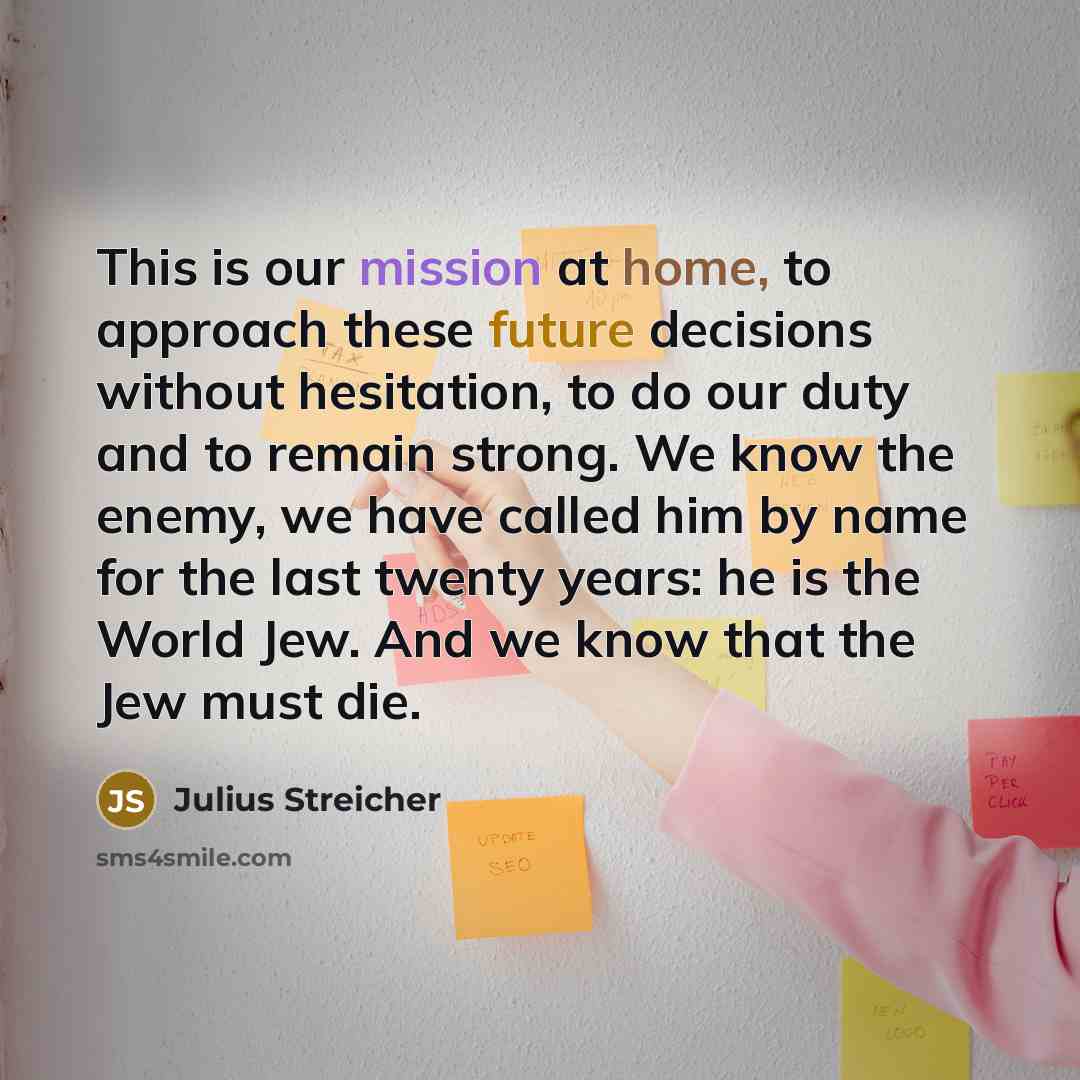 “This is our mission at home, to approach these future decisions without hesitation, to do our duty and to remain strong. We know the enemy, we have called him by name for the last twenty years: he is the World Jew. And we know that the Jew must die.” quote by Julius Streicher