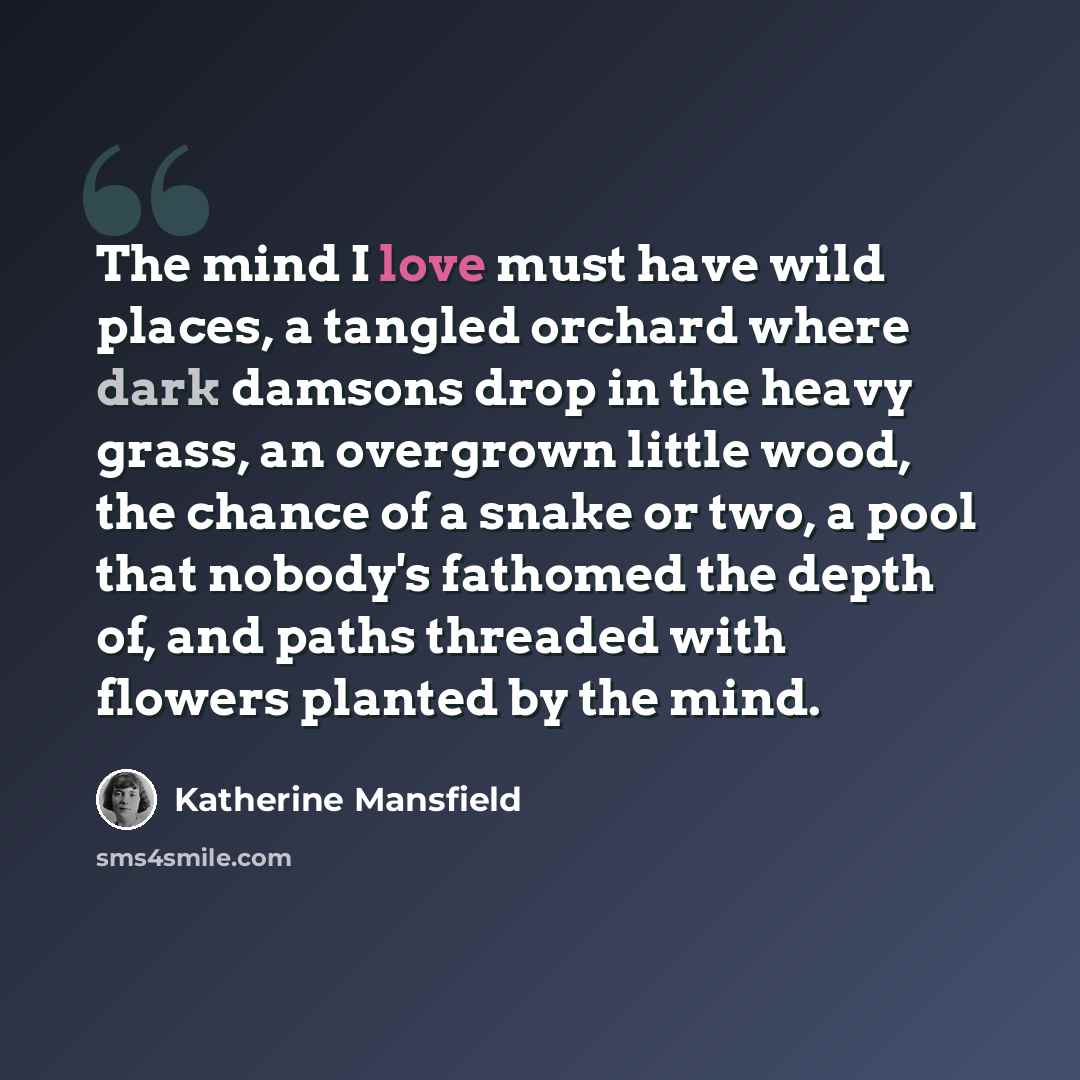 “The mind I love must have wild places, a tangled orchard where dark damsons drop in the heavy grass, an overgrown little wood, the chance of a snake or two, a pool that nobody's fathomed the depth of, and paths threaded with flowers planted by the mind.” quote by Katherine Mansfield