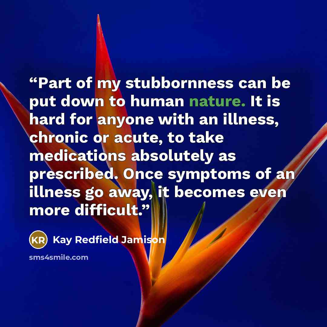 “Part of my stubbornness can be put down to human nature. It is hard for anyone with an illness, chronic or acute, to take medications absolutely as prescribed. Once symptoms of an illness go away, it becomes even more difficult.” quote by Kay Redfield Jamison