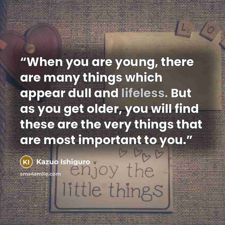 “When you are young, there are many things which appear dull and lifeless. But as you get older, you will find these are the very things that are most important to you.” quote by Kazuo Ishiguro