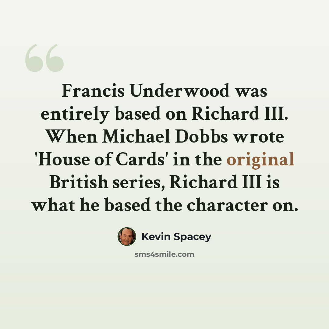 “Francis Underwood was entirely based on Richard III. When Michael Dobbs wrote 'House of Cards' in the original British series, Richard III is what he based the character on.” quote by Kevin Spacey