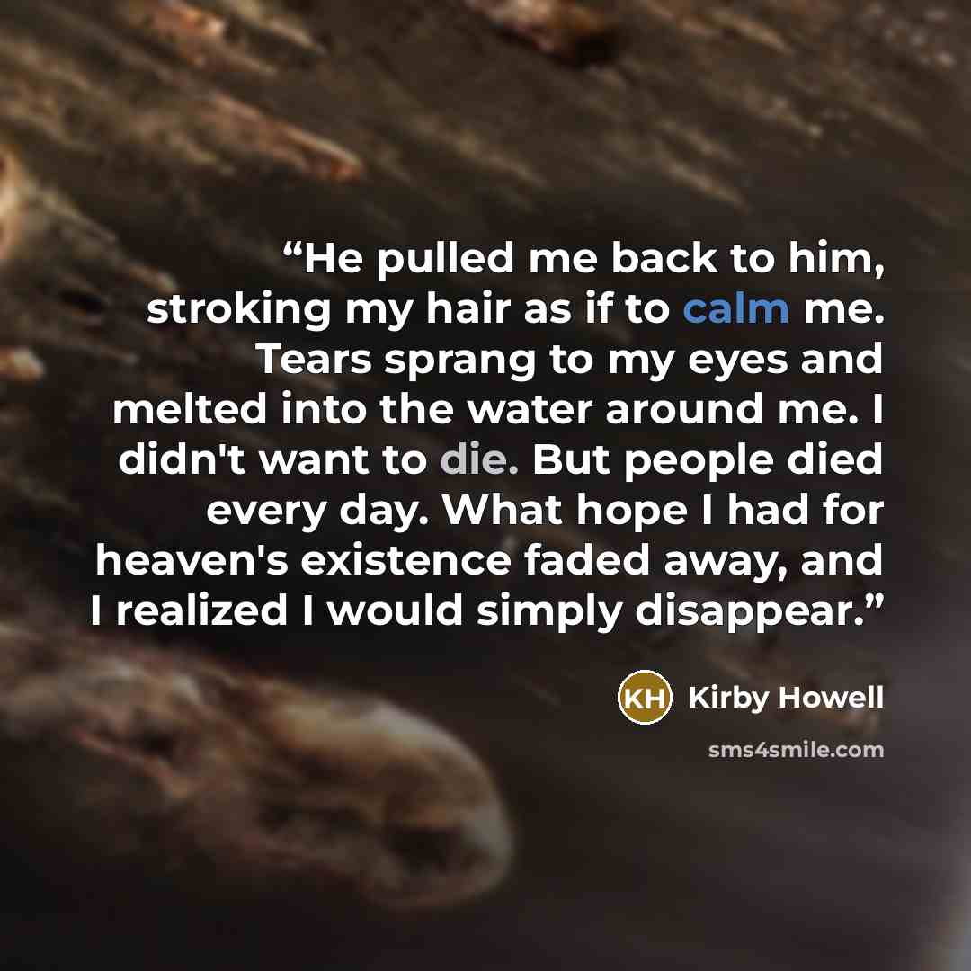 “He pulled me back to him, stroking my hair as if to calm me. Tears sprang to my eyes and melted into the water around me. I didn't want to die. But people died every day. What hope I had for heaven's existence faded away, and I realized I would simply disappear.” quote by Kirby Howell