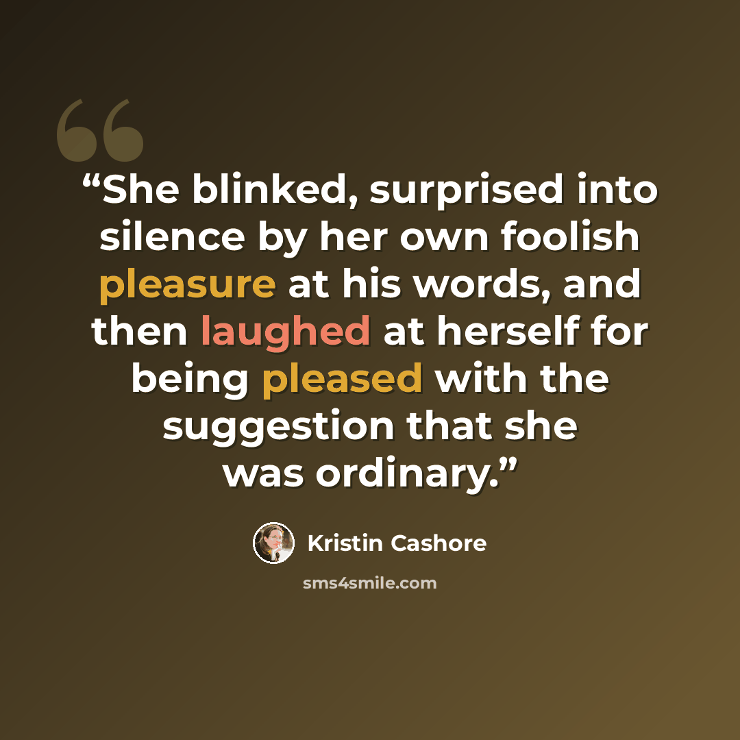 “She blinked, surprised into silence by her own foolish pleasure at his words, and then laughed at herself for being pleased with the suggestion that she was ordinary.” quote by Kristin Cashore