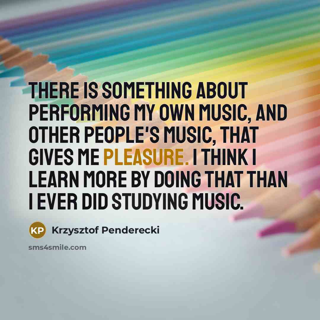 “There is something about performing my own music, and other people's music, that gives me pleasure. I think I learn more by doing that than I ever did studying music.” quote by Krzysztof Penderecki