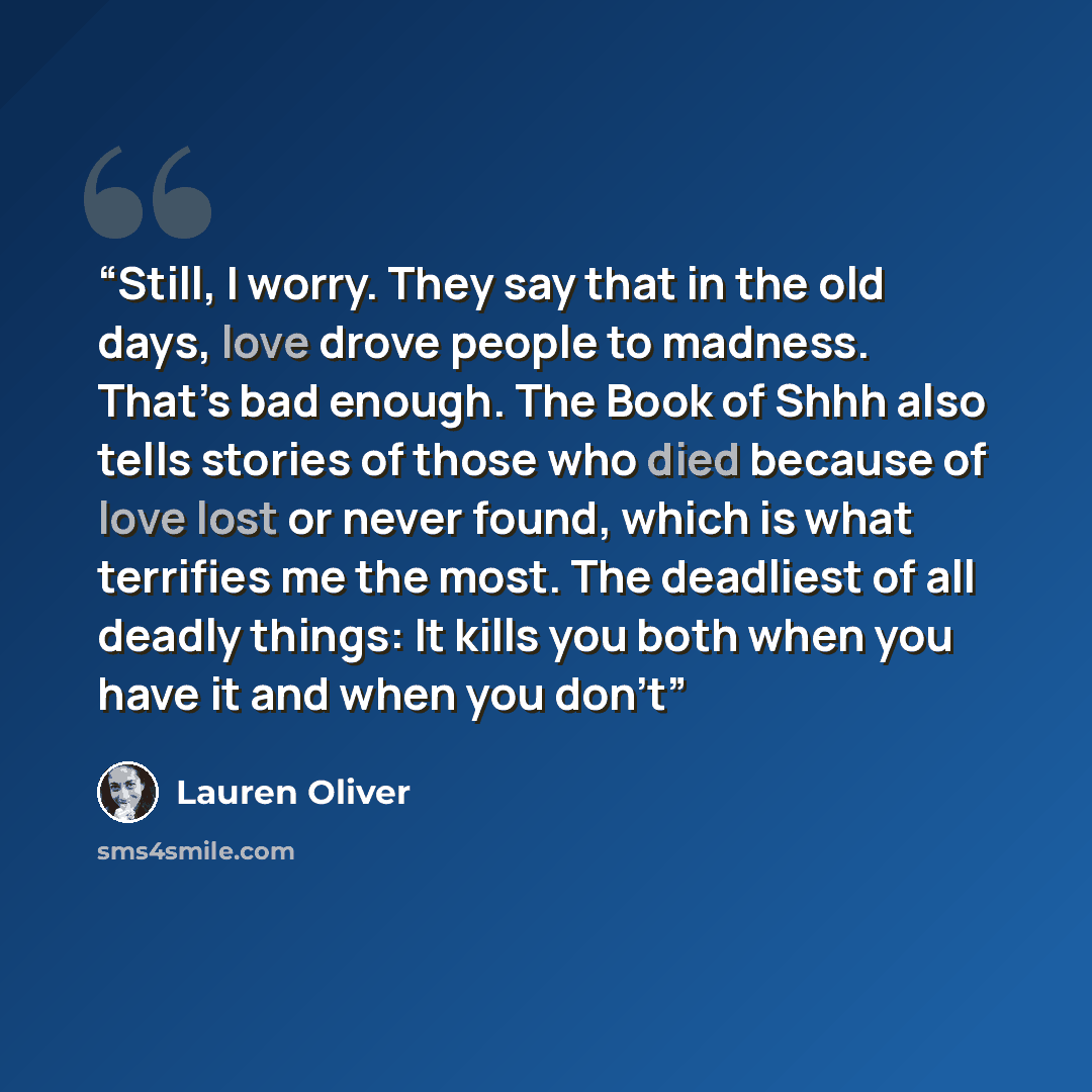 “Still, I worry. They say that in the old days, love drove people to madness. That’s bad enough. The Book of Shhh also tells stories of those who died because of love lost or never found, which is what terrifies me the most. The deadliest of all deadly things: It kills you both when you have it and…” quote by Lauren Oliver