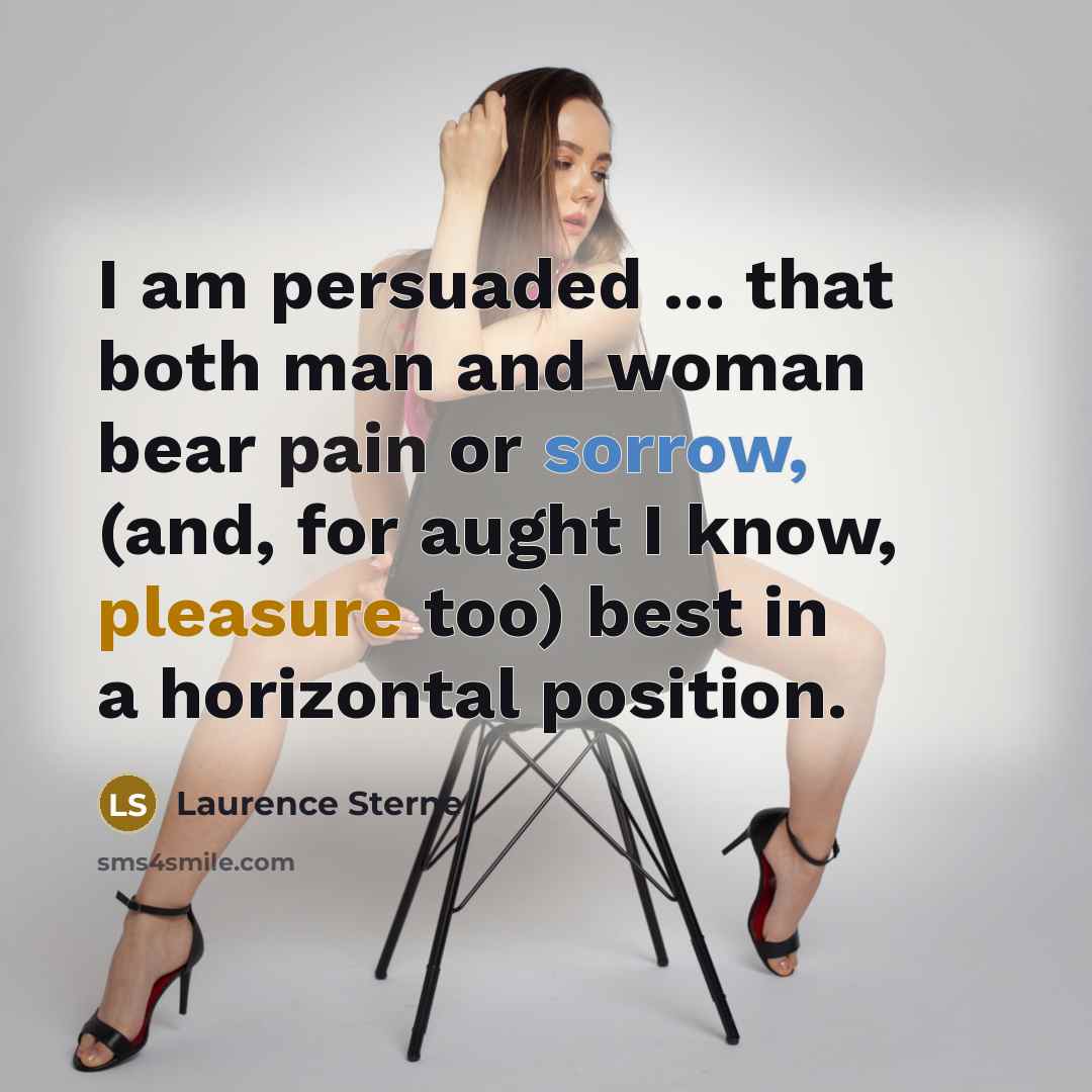 “I am persuaded ... that both man and woman bear pain or sorrow, (and, for aught I know, pleasure too) best in a horizontal position.” quote by Laurence Sterne