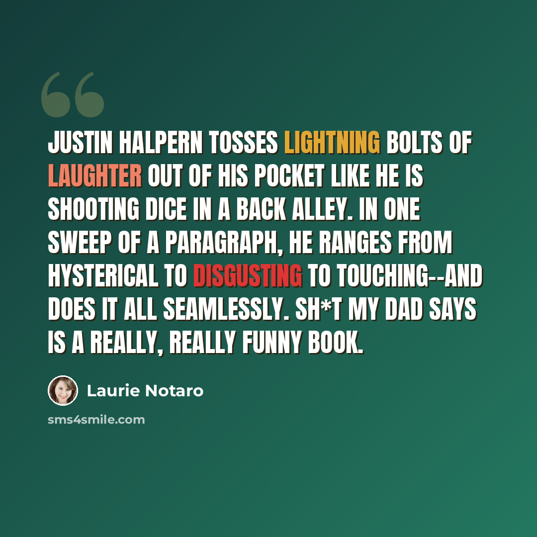 “Justin Halpern tosses lightning bolts of laughter out of his pocket like he is shooting dice in a back alley. In one sweep of a paragraph, he ranges from hysterical to disgusting to touching--and does it all seamlessly. Sh*t My Dad Says is a really, really funny book.” quote by Laurie Notaro