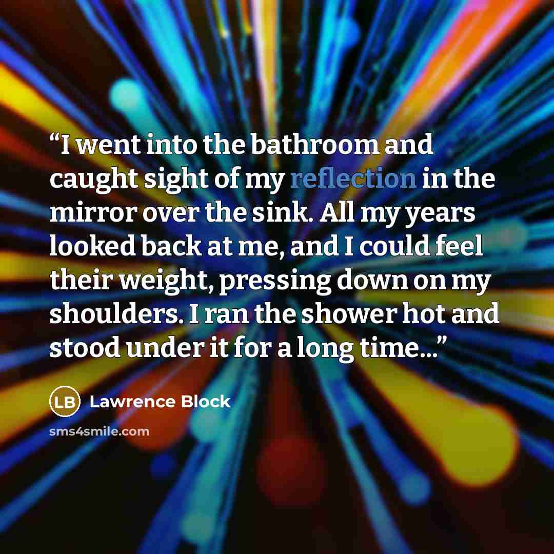 “I went into the bathroom and caught sight of my reflection in the mirror over the sink. All my years looked back at me, and I could feel their weight, pressing down on my shoulders. I ran the shower hot and stood under it for a long time...” quote by Lawrence Block