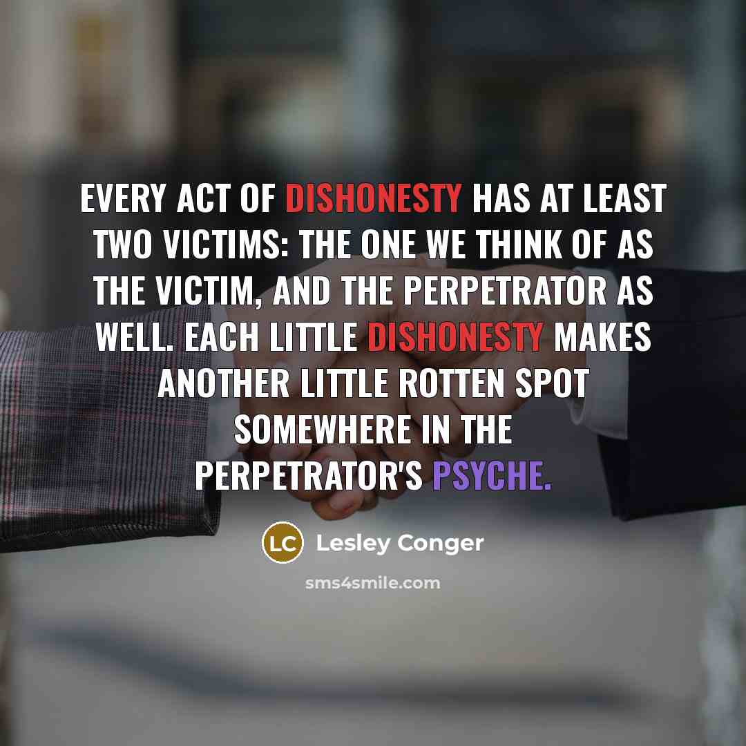 “Every act of dishonesty has at least two victims: the one we think of as the victim, and the perpetrator as well. Each little dishonesty makes another little rotten spot somewhere in the perpetrator's psyche.” quote by Lesley Conger
