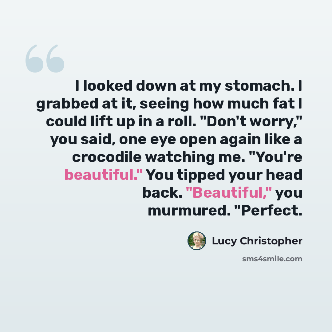 “I looked down at my stomach. I grabbed at it, seeing how much fat I could lift up in a roll. "Don't worry," you said, one eye open again like a crocodile watching me. "You're beautiful." You tipped your head back. "Beautiful," you murmured. "Perfect.” quote by Lucy Christopher