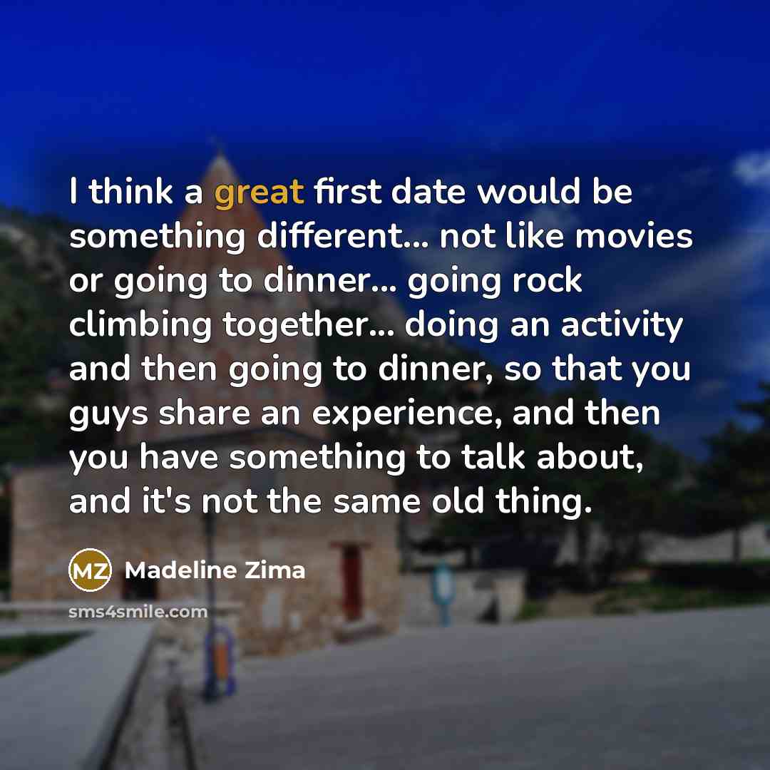 “I think a great first date would be something different... not like movies or going to dinner... going rock climbing together... doing an activity and then going to dinner, so that you guys share an experience, and then you have something to talk about, and it's not the same old thing.” quote by Madeline Zima
