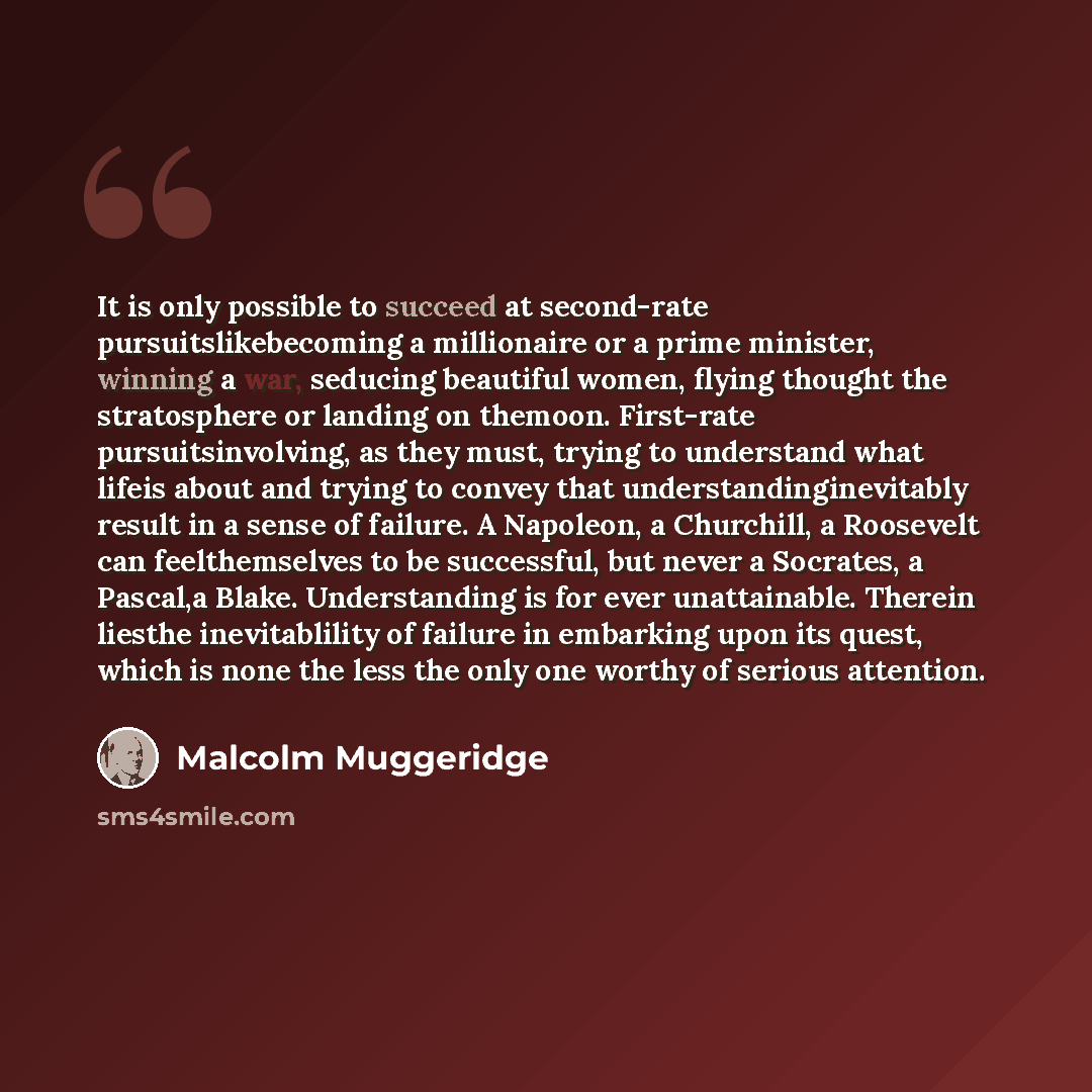 “It is only possible to succeed at second-rate pursuitslikebecoming a millionaire or a prime minister, winning a war, seducing beautiful women, flying thought the stratosphere or landing on themoon. First-rate pursuitsinvolving, as they must, trying to understand what lifeis about and trying to…” quote by Malcolm Muggeridge