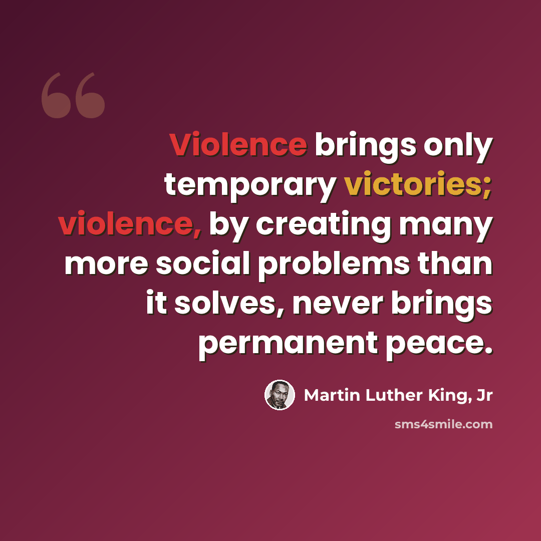“Violence brings only temporary victories; violence, by creating many more social problems than it solves, never brings permanent peace.” quote by Martin Luther King, Jr