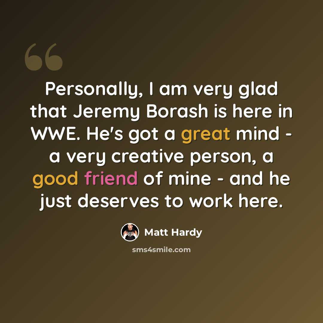 “Personally, I am very glad that Jeremy Borash is here in WWE. He's got a great mind - a very creative person, a good friend of mine - and he just deserves to work here.” quote by Matt Hardy