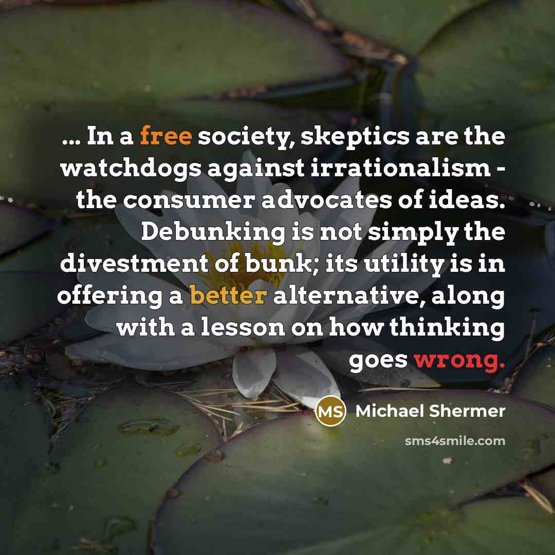 “... In a free society, skeptics are the watchdogs against irrationalism - the consumer advocates of ideas. Debunking is not simply the divestment of bunk; its utility is in offering a better alternative, along with a lesson on how thinking goes wrong.” quote by Michael Shermer