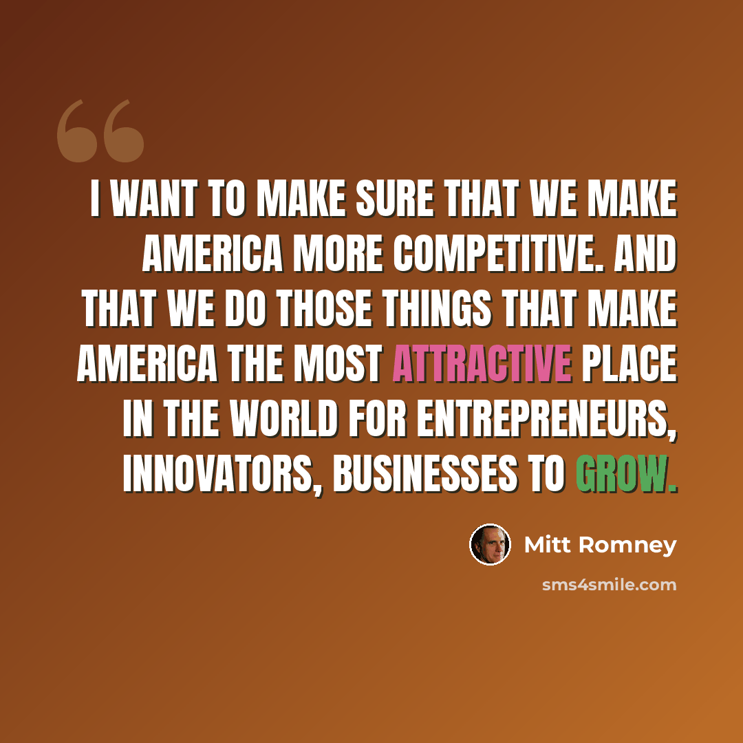 “I want to make sure that we make America more competitive. And that we do those things that make America the most attractive place in the world for entrepreneurs, innovators, businesses to grow.” quote by Mitt Romney