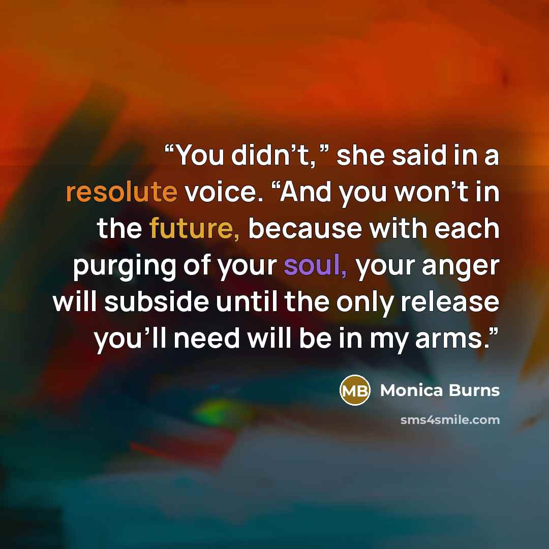 “You didn’t,” she said in a resolute voice. “And you won’t in the future, because with each purging of your soul, your anger will subside until the only release you’ll need will be in my arms.” quote by Monica Burns