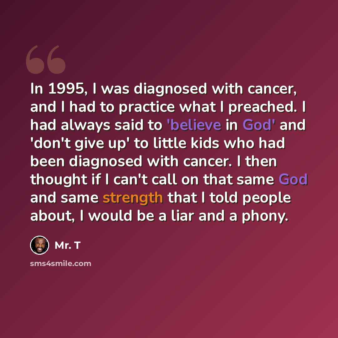 “In 1995, I was diagnosed with cancer, and I had to practice what I preached. I had always said to 'believe in God' and 'don't give up' to little kids who had been diagnosed with cancer. I then thought if I can't call on that same God and same strength that I told people about, I would be a liar…” quote by Mr. T