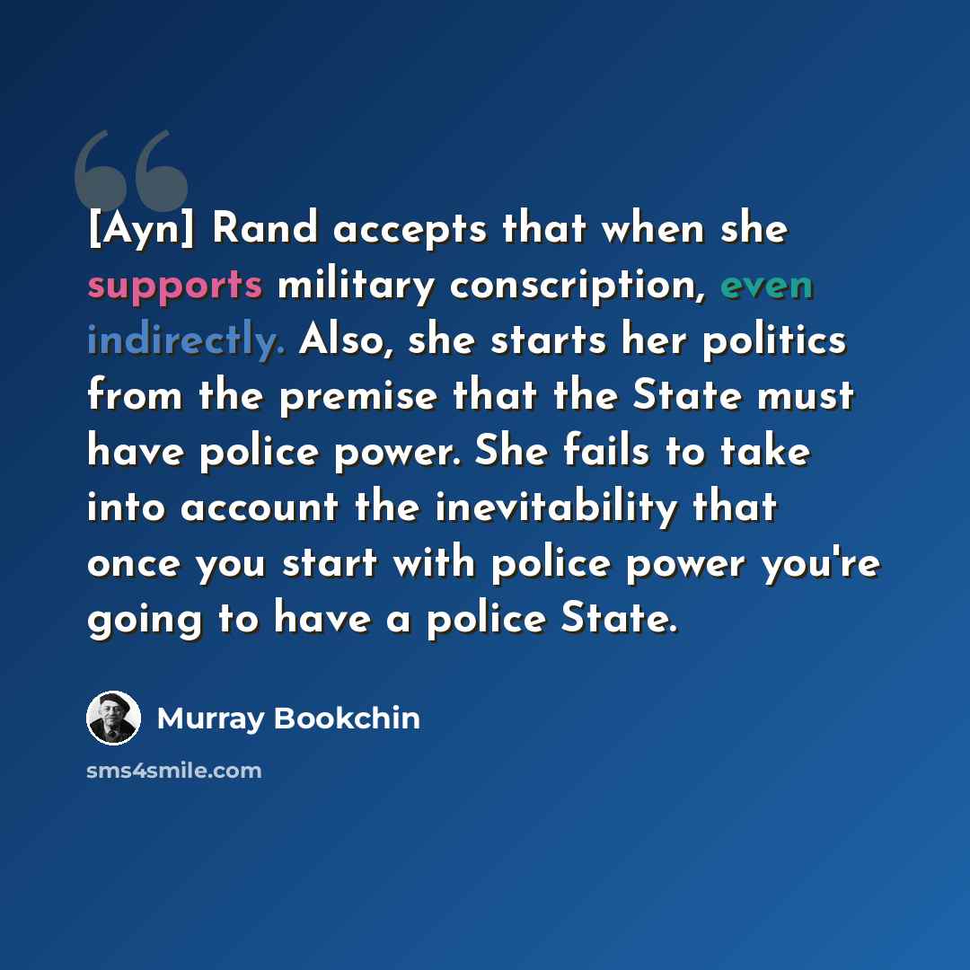 “[Ayn] Rand accepts that when she supports military conscription, even indirectly. Also, she starts her politics from the premise that the State must have police power. She fails to take into account the inevitability that once you start with police power you're going to have a police State.” quote by Murray Bookchin