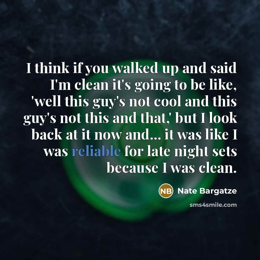 “I think if you walked up and said I'm clean it's going to be like, 'well this guy's not cool and this guy's not this and that,' but I look back at it now and... it was like I was reliable for late night sets because I was clean.” quote by Nate Bargatze