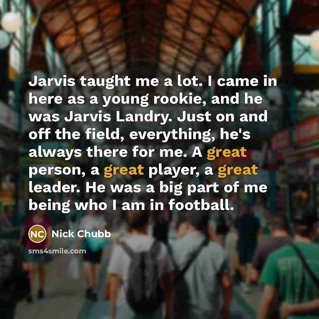“Jarvis taught me a lot. I came in here as a young rookie, and he was Jarvis Landry. Just on and off the field, everything, he's always there for me. A great person, a great player, a great leader. He was a big part of me being who I am in football.” quote by Nick Chubb