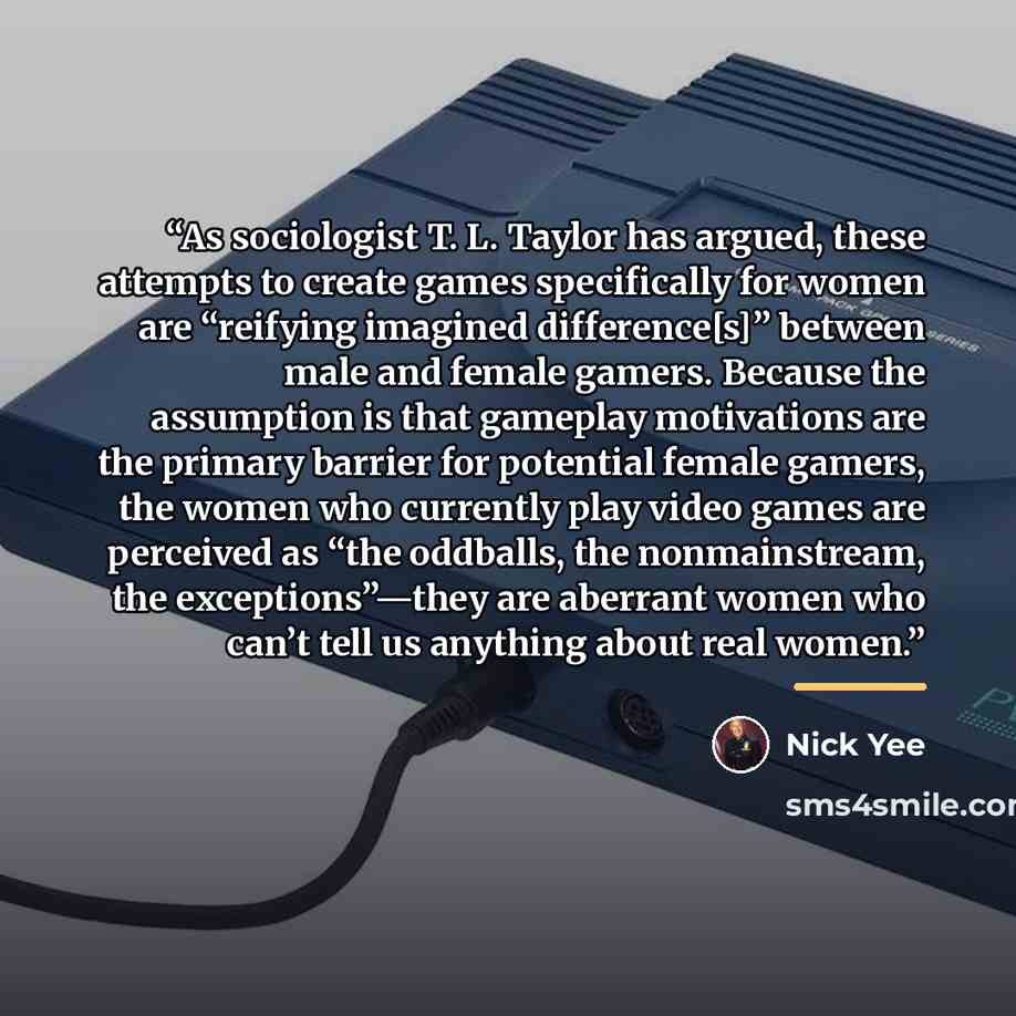 “As sociologist T. L. Taylor has argued, these attempts to create games specifically for women are “reifying imagined difference[s]” between male and female gamers. Because the assumption is that gameplay motivations are the primary barrier for potential female gamers, the women who currently play…” quote by Nick Yee