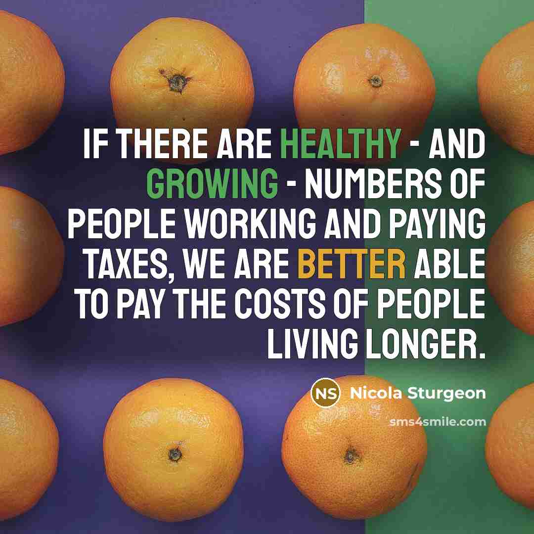 “If there are healthy - and growing - numbers of people working and paying taxes, we are better able to pay the costs of people living longer.” quote by Nicola Sturgeon