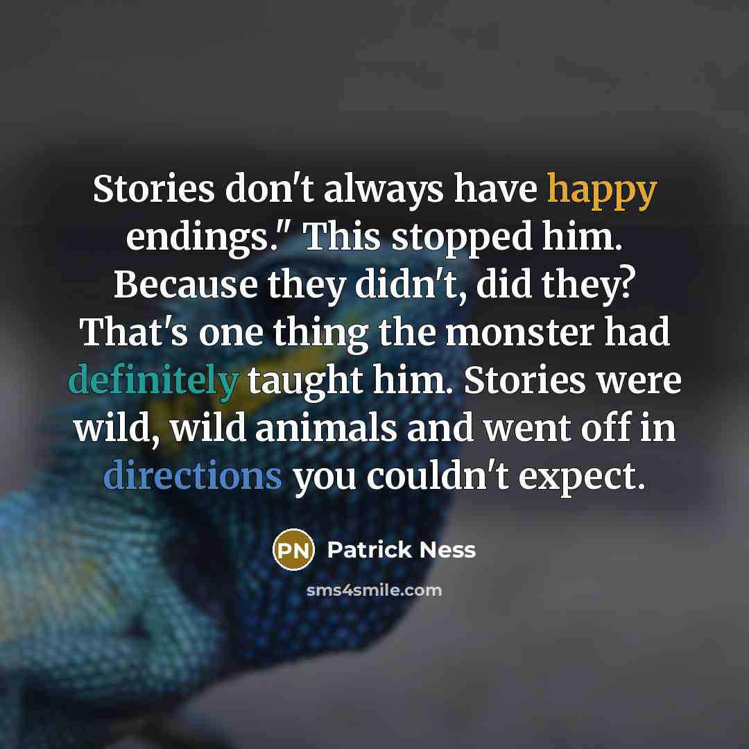 “Stories don't always have happy endings." This stopped him. Because they didn't, did they? That's one thing the monster had definitely taught him. Stories were wild, wild animals and went off in directions you couldn't expect.” quote by Patrick Ness