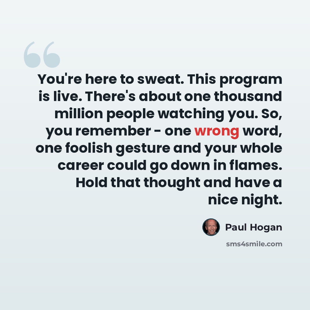 “You're here to sweat. This program is live. There's about one thousand million people watching you. So, you remember - one wrong word, one foolish gesture and your whole career could go down in flames. Hold that thought and have a nice night.” quote by Paul Hogan