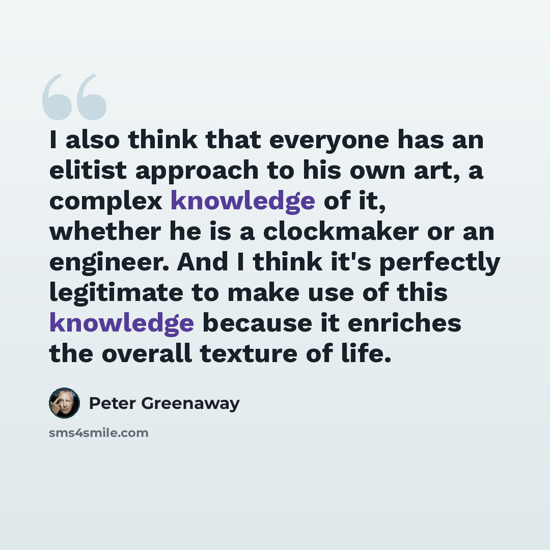 “I also think that everyone has an elitist approach to his own art, a complex knowledge of it, whether he is a clockmaker or an engineer. And I think it's perfectly legitimate to make use of this knowledge because it enriches the overall texture of life.” quote by Peter Greenaway