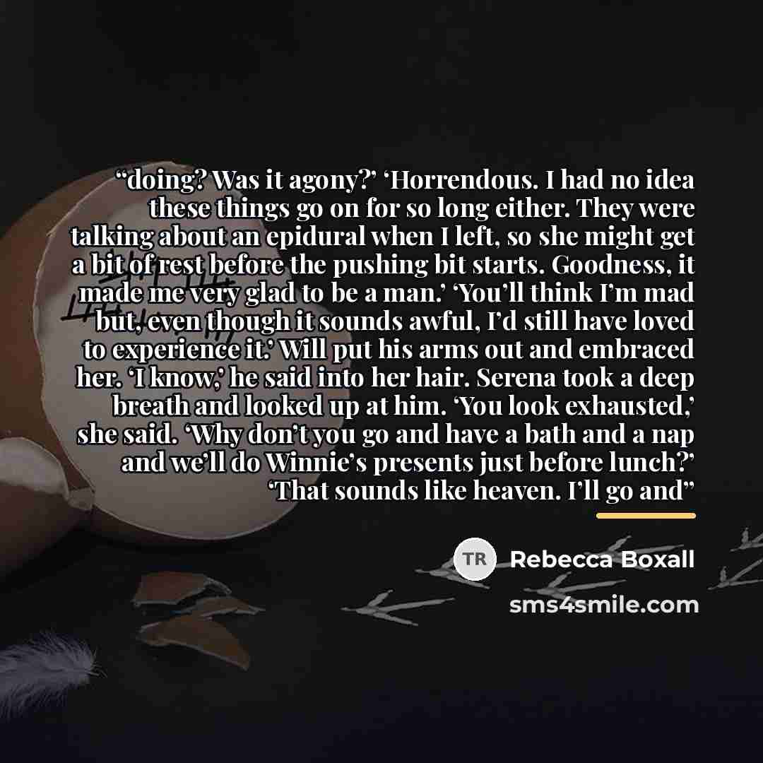 “doing? Was it agony?’ ‘Horrendous. I had no idea these things go on for so long either. They were talking about an epidural when I left, so she might get a bit of rest before the pushing bit starts. Goodness, it made me very glad to be a man.’ ‘You’ll think I’m mad but, even though it sounds…” quote by Rebecca Boxall