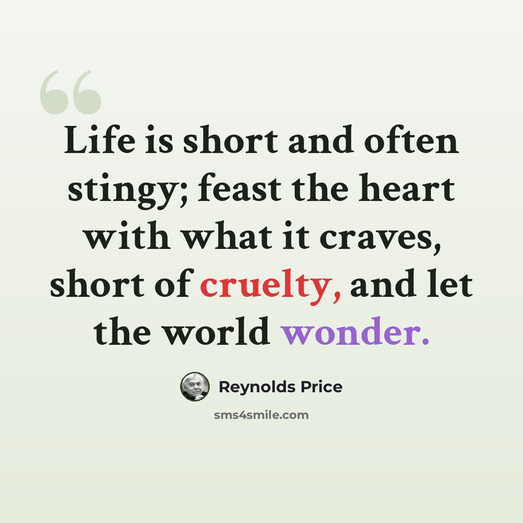“Life is short and often stingy; feast the heart with what it craves, short of cruelty, and let the world wonder.” quote by Reynolds Price