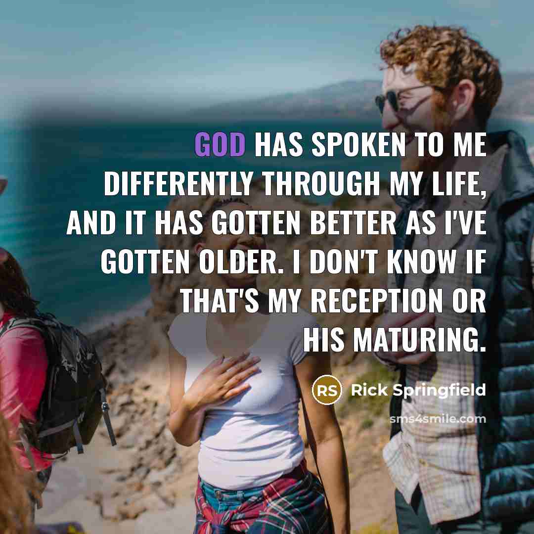 “God has spoken to me differently through my life, and it has gotten better as I've gotten older. I don't know if that's my reception or his maturing.” quote by Rick Springfield