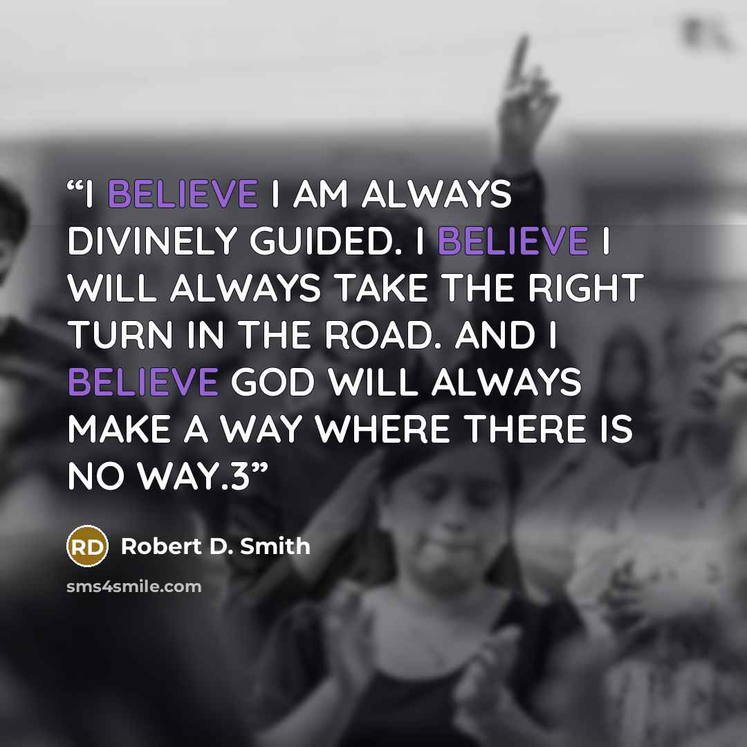 “I BELIEVE I AM ALWAYS DIVINELY GUIDED. I BELIEVE I WILL ALWAYS TAKE THE RIGHT TURN IN THE ROAD. AND I BELIEVE GOD WILL ALWAYS MAKE A WAY WHERE THERE IS NO WAY.3” quote by Robert D. Smith