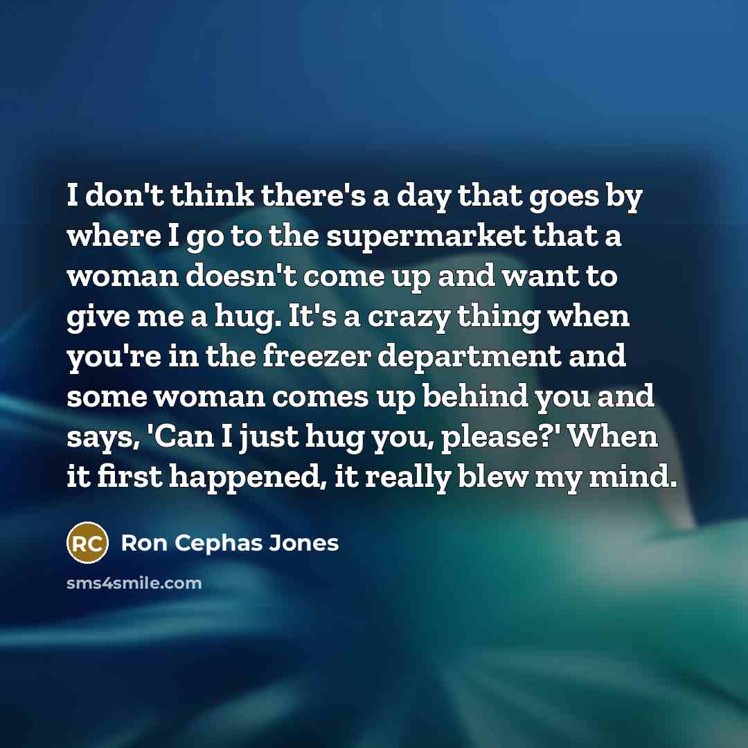 “I don't think there's a day that goes by where I go to the supermarket that a woman doesn't come up and want to give me a hug. It's a crazy thing when you're in the freezer department and some woman comes up behind you and says, 'Can I just hug you, please?' When it first happened, it really blew…” quote by Ron Cephas Jones