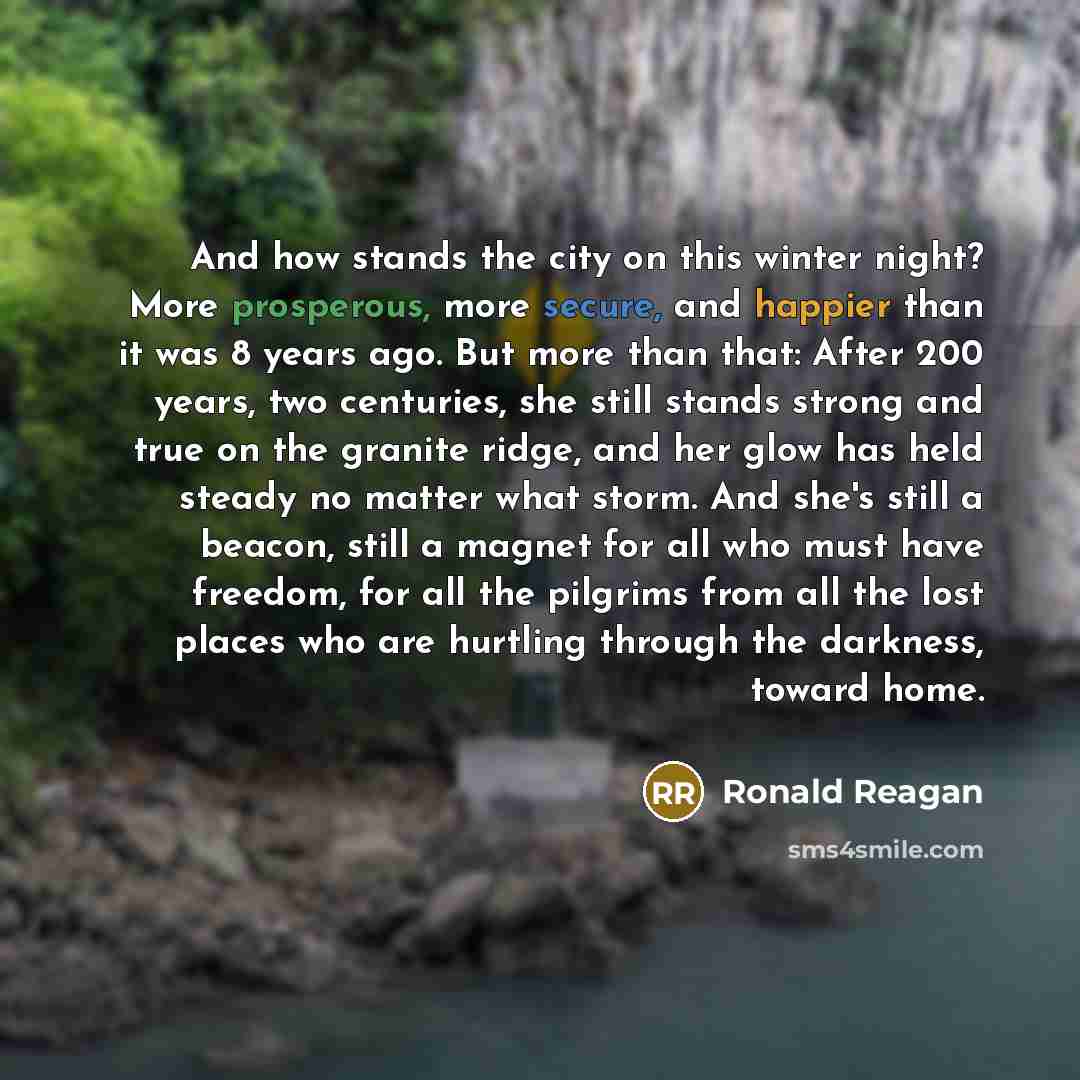 “And how stands the city on this winter night? More prosperous, more secure, and happier than it was 8 years ago. But more than that: After 200 years, two centuries, she still stands strong and true on the granite ridge, and her glow has held steady no matter what storm. And she's still a beacon…” quote by Ronald Reagan
