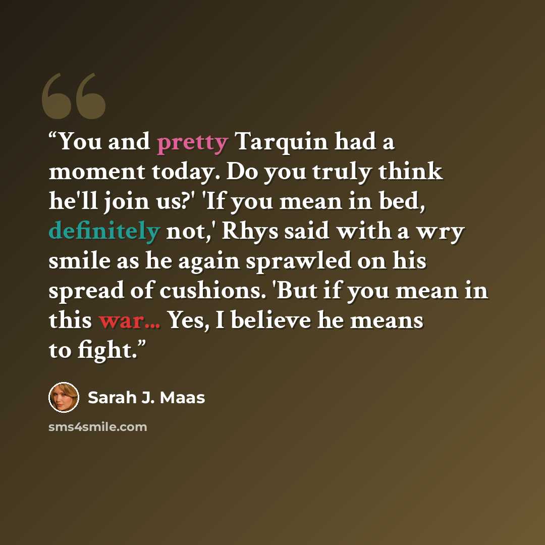 “You and pretty Tarquin had a moment today. Do you truly think he'll join us?' 'If you mean in bed, definitely not,' Rhys said with a wry smile as he again sprawled on his spread of cushions. 'But if you mean in this war... Yes, I believe he means to fight.” quote by Sarah J. Maas