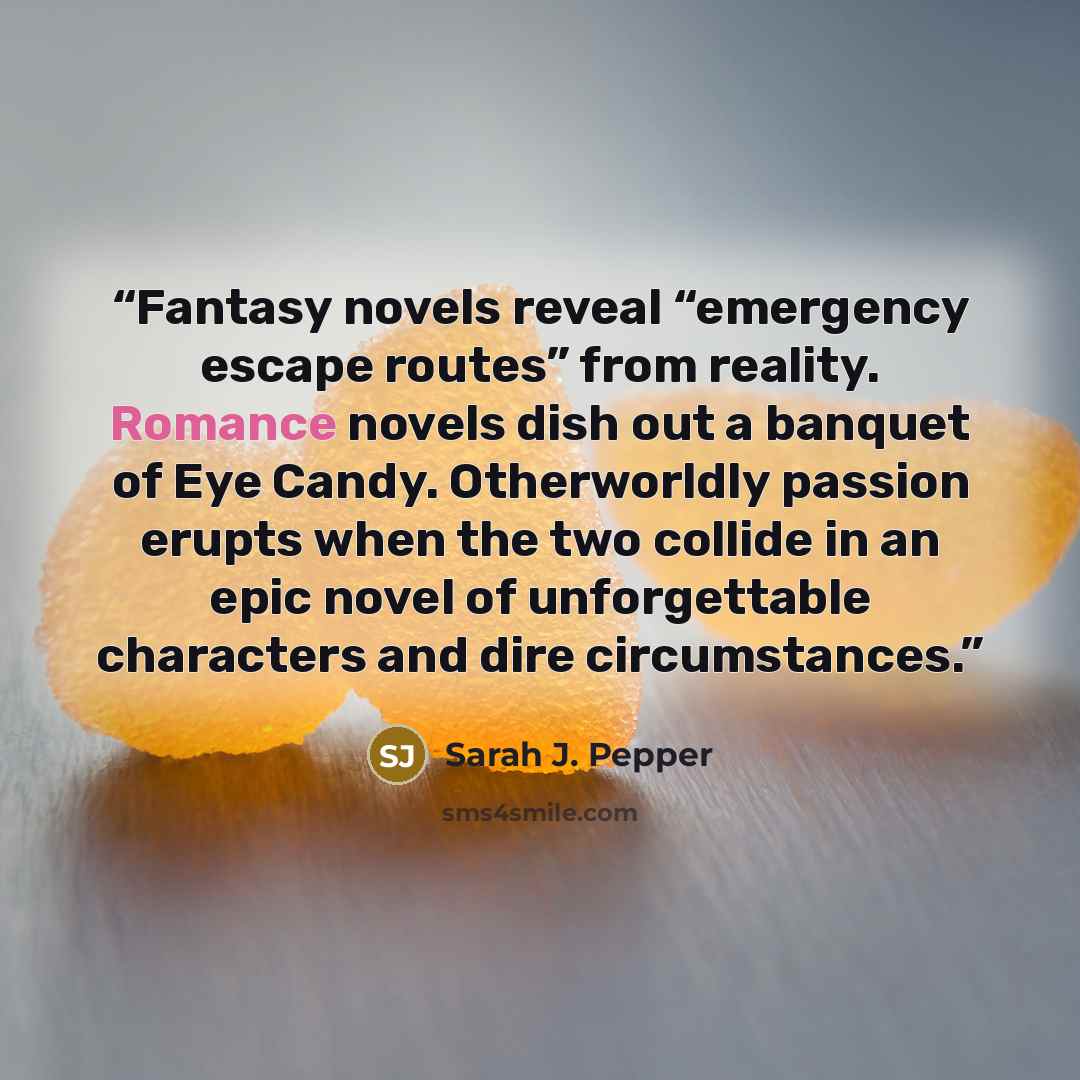 “Fantasy novels reveal “emergency escape routes” from reality. Romance novels dish out a banquet of Eye Candy. Otherworldly passion erupts when the two collide in an epic novel of unforgettable characters and dire circumstances.” quote by Sarah J. Pepper