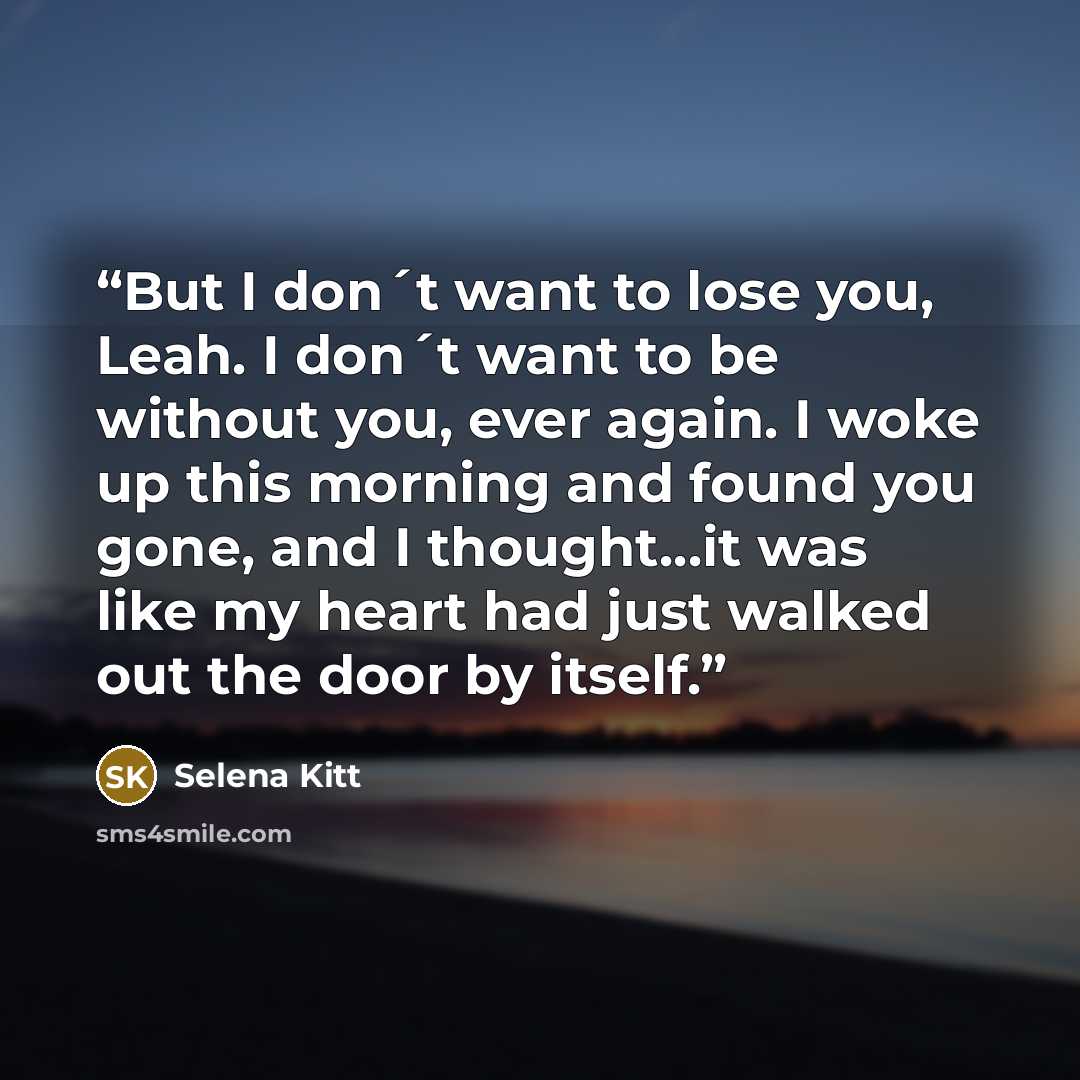 “But I don´t want to lose you, Leah. I don´t want to be without you, ever again. I woke up this morning and found you gone, and I thought...it was like my heart had just walked out the door by itself.” quote by Selena Kitt